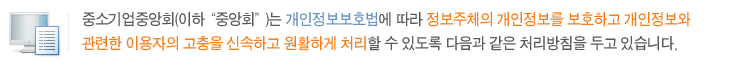 중소기업중앙회(이하“중앙회”)는 개인정보보호법에 따라 정보주체의 개인정보를 보호하고 개인정보와 관련한 이용자의 고충을 신속하고 원활하게 처리할 수 있도록 다음과 같은 처리방침을 두고 있습니다.